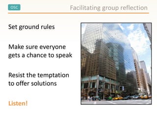 OSC
Set ground rules
Make sure everyone
gets a chance to speak
Resist the temptation
to offer solutions
Listen!
Facilitating group reflection
 