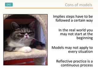 OSC
Implies steps have to be
followed a certain way
In the real world you
may not start at the
beginning
Models may not apply to
every situation
Reflective practice is a
continuous process
Cons of models
 