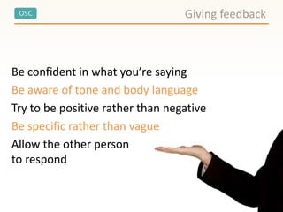 OSC
Be confident in what you’re saying
Be aware of tone and body language
Try to be positive rather than negative
Be specific rather than vague
Allow the other person
to respond
Giving feedback
 