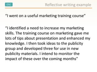 OSC Reflective writing example
“I went on a useful marketing training course”
“I identified a need to increase my marketing
skills. The training course on marketing gave me
lots of tips about presentation and enhanced my
knowledge. I then took ideas to the publicity
group and developed three for use in new
publicity materials. I intend to monitor the
impact of these over the coming months”
 