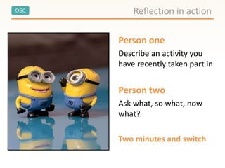 OSC
Person one
Describe an activity you
have recently taken part in
Person two
Ask what, so what, now
what?
Two minutes and switch
Reflection in action
 