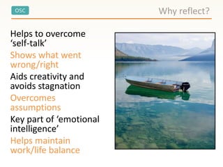 OSC
Helps to overcome
‘self-talk’
Shows what went
wrong/right
Aids creativity and
avoids stagnation
Overcomes
assumptions
Key part of ‘emotional
intelligence’
Helps maintain
work/life balance
Why reflect?
 