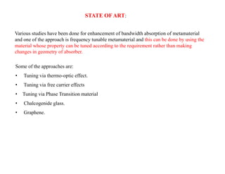 STATE OF ART:
Various studies have been done for enhancement of bandwidth absorption of metamaterial
and one of the approach is frequency tunable metamaterial and this can be done by using the
material whose property can be tuned according to the requirement rather than making
changes in geometry of absorber.
Some of the approaches are:
• Tuning via thermo-optic effect.
• Tuning via free carrier effects
• Tuning via Phase Transition material
• Chalcogenide glass.
• Graphene.
 