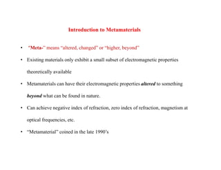 • “Meta-” means “altered, changed” or “higher, beyond”
• Existing materials only exhibit a small subset of electromagnetic properties
theoretically available
• Metamaterials can have their electromagnetic properties altered to something
beyond what can be found in nature.
• Can achieve negative index of refraction, zero index of refraction, magnetism at
optical frequencies, etc.
• “Metamaterial” coined in the late 1990’s
Introduction to Metamaterials
 