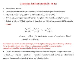 Germanium Antimont Telluride (Ge-Sb-Te)
• Phase change material
• Two states: amorphous and crystalline with different electromagnetic characteristics
• The crystallization temp. of GST is 1600c and melting temp. is 6000c.
• GST-based systems provide nearly perfect absorption in the IR and visible light regimes
• Refractive index of GSTs is wavelength-dependent and Dielectric constant of GST is given by
[52-53]:
𝜀𝑥 − 1
𝜀𝑥 + 2
= 𝑥
𝜀𝑐 − 1
𝜀𝑐 + 2
+ 1 − 𝑥
𝜀𝑎 − 1
𝜀𝑎 + 2
where εc = 6.3 & εa = 4.3 are dielectric constant of crystalline (x=1) and
amorphous (x=0) states
GST alloys are known to have advantages over other phase changing material having relatively
lower dissipative loss in near infra red regime and nonvolatility i.e. preserving the
amorphous/crystalline state even in the absence of the input power
• Tunable metamaterials can be realized by the material crystalline phase change, which leads
to the change of dielectric properties. The crystalline phase transition leads to electrical and optical
property changes such as resistivity, color, and refractive indices
 