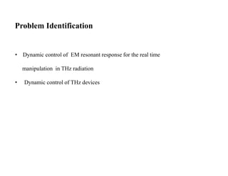 Problem Identification
• Dynamic control of EM resonant response for the real time
manipulation in THz radiation
• Dynamic control of THz devices
 