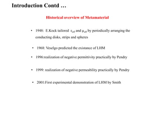 Historical overview of Metamaterial
• 1948: E.Kock tailored εeff and µeff by periodically arranging the
conducting disks, strips and spheres
• 1968: Veselgo predicted the existance of LHM
• 1996:realization of negative permittivity practically by Pendry
• 2001:First experimental demonstration of LHM by Smith
Introduction Contd …
• 1999: realization of negative permeability practically by Pendry
 