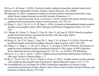 39) Luo, H., & Cheng, Y. (2020). Thermally tunable terahertz metasurface absorber based on all
dielectric indium antimonide resonator structure. Optical Materials, 102, 109801.
40) Appasani, B. (2021). Temperature tunable seven band terahertz metamaterial absorber using
slotted flower–shaped resonator on an InSb substrate. Plasmonics, 1-7.
41) Faraji, M., Moravvej-Farshi, M. K., & Yousefi, L. (2015). Tunable THz perfect absorber using
graphene-based metamaterials. Optics Communications, 355, 352-355.
42) Dong, Y., Liu, P., Yu, D., Li, G., & Yang, L. (2016). A tunable ultrabroadband ultrathin terahertz
absorber using graphene stacks. IEEE Antennas and Wireless Propagation Letters, 16, 1115-
1118.
43) Huang, M., Cheng, Y., Cheng, Z., Chen, H., Mao, X., & Gong, R. (2018). Based on graphene
tunable dual-band terahertz metamaterial absorber with wide-angle. Optics
Communications, 415, 194-201.
44) Xiong, H., Wu, Y. B., Dong, J., Tang, M. C., Jiang, Y. N., & Zeng, X. P. (2018). Ultra-thin and
broadband tunable metamaterial graphene absorber. Optics express, 26(2), 1681-1688
45) Wang, L. S., Ding, C. L., Xia, D. Y., Ding, X. Y., & Wang, Y. (2019, February). The design of a
graphene-based wideband tunable metamaterial absorber in THz regime. In IOP Conference
Series: Materials Science and Engineering (Vol. 479, No. 1, p. 012038). IOP Publishing.
46) Liu, Z., Li, J., He, L., & Yu, T. (2021). Graphene-based dual-band tunable perfect absorber in
THz range. Journal of Modern Optics, 1-7.
47) Wu, Z., Xu, B., Yan, M., Wu, B., Cheng, P., & Sun, Z. (2021). Tunable terahertz perfect absorber
with a graphene-based double split-ring structure. Optical Materials Express, 11(1), 73-79.
48) Oszwałldowski, M., & Zimpel, M. (1988). Temperature dependence of intrinsic carrier
concentration and density of states effective mass of heavy holes in InSb. Journal of Physics and
Chemistry of Solids, 49(10), 1179-1185.
 