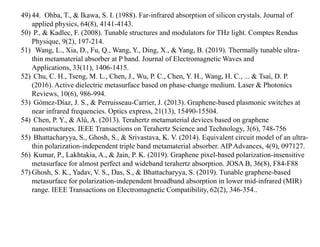 49) 44. Ohba, T., & Ikawa, S. I. (1988). Far‐infrared absorption of silicon crystals. Journal of
applied physics, 64(8), 4141-4143.
50) P., & Kadlec, F. (2008). Tunable structures and modulators for THz light. Comptes Rendus
Physique, 9(2), 197-214.
51) Wang, L., Xia, D., Fu, Q., Wang, Y., Ding, X., & Yang, B. (2019). Thermally tunable ultra-
thin metamaterial absorber at P band. Journal of Electromagnetic Waves and
Applications, 33(11), 1406-1415.
52) Chu, C. H., Tseng, M. L., Chen, J., Wu, P. C., Chen, Y. H., Wang, H. C., ... & Tsai, D. P.
(2016). Active dielectric metasurface based on phase‐change medium. Laser & Photonics
Reviews, 10(6), 986-994.
53) Gómez-Díaz, J. S., & Perruisseau-Carrier, J. (2013). Graphene-based plasmonic switches at
near infrared frequencies. Optics express, 21(13), 15490-15504.
54) Chen, P. Y., & Alù, A. (2013). Terahertz metamaterial devices based on graphene
nanostructures. IEEE Transactions on Terahertz Science and Technology, 3(6), 748-756
55) Bhattacharyya, S., Ghosh, S., & Srivastava, K. V. (2014). Equivalent circuit model of an ultra-
thin polarization-independent triple band metamaterial absorber. AIP Advances, 4(9), 097127.
56) Kumar, P., Lakhtakia, A., & Jain, P. K. (2019). Graphene pixel-based polarization-insensitive
metasurface for almost perfect and wideband terahertz absorption. JOSA B, 36(8), F84-F88
57) Ghosh, S. K., Yadav, V. S., Das, S., & Bhattacharyya, S. (2019). Tunable graphene-based
metasurface for polarization-independent broadband absorption in lower mid-infrared (MIR)
range. IEEE Transactions on Electromagnetic Compatibility, 62(2), 346-354..
 