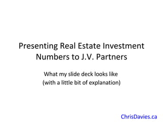 Presenting Real Estate Investment Numbers to J.V. Partners What my slide deck looks like  (with a little bit of explanation) ChrisDavies.ca   