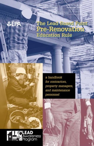 United States                      EPA 747-B-99-004
Environmental Protection           September 1999
Agency
Pollution Prevention and Toxics (7404)




The Lead-Based Paint
Pre-Renovation
Education Rule




          a handbook
          for contractors,
          property managers,
          and maintenance
          personnel
 