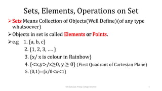 Sets, Elements, Operations on Set
Sets Means Collection of Objects(Well Define)(of any type
whatsoever)
Objects in set is called Elements or Points.
e.g 1. {a, b, c}
2. {1, 2, 3, …. }
3. {x/ x is colour in Rainbow}
4. {<x,y>/x≥0, y ≥ 0} (First Quadrant of Cartesian Plane)
5. (0,1)={x/0<x<1}
1
R.N.Gaikwad, Pratap College Amalner
 