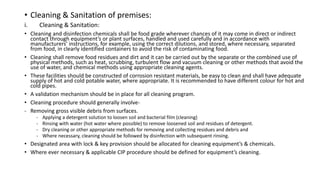 • Cleaning & Sanitation of premises:
i. Cleaning & Sanitation:
• Cleaning and disinfection chemicals shall be food grade wherever chances of it may come in direct or indirect
contact through equipment’s or plant surfaces, handled and used carefully and in accordance with
manufacturers’ instructions, for example, using the correct dilutions, and stored, where necessary, separated
from food, in clearly identified containers to avoid the risk of contaminating food.
• Cleaning shall remove food residues and dirt and it can be carried out by the separate or the combined use of
physical methods, such as heat, scrubbing, turbulent flow and vacuum cleaning or other methods that avoid the
use of water, and chemical methods using appropriate cleaning agents.
• These facilities should be constructed of corrosion resistant materials, be easy to clean and shall have adequate
supply of hot and cold potable water, where appropriate. It is recommended to have different colour for hot and
cold pipes.
• A validation mechanism should be in place for all cleaning program.
• Cleaning procedure should generally involve-
- Removing gross visible debris from surfaces.
- Applying a detergent solution to loosen soil and bacterial film (cleaning)
- Rinsing with water (hot water where possible) to remove loosened soil and residues of detergent.
- Dry cleaning or other appropriate methods for removing and collecting residues and debris and
- Where necessary, cleaning should be followed by disinfection with subsequent rinsing.
• Designated area with lock & key provision should be allocated for cleaning equipment’s & chemicals.
• Where ever necessary & applicable CIP procedure should be defined for equipment’s cleaning.
 