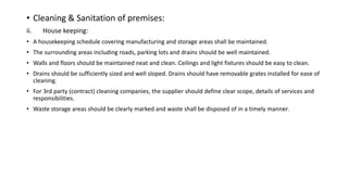 • Cleaning & Sanitation of premises:
ii. House keeping:
• A housekeeping schedule covering manufacturing and storage areas shall be maintained.
• The surrounding areas including roads, parking lots and drains should be well maintained.
• Walls and floors should be maintained neat and clean. Ceilings and light fixtures should be easy to clean.
• Drains should be sufficiently sized and well sloped. Drains should have removable grates installed for ease of
cleaning.
• For 3rd party (contract) cleaning companies, the supplier should define clear scope, details of services and
responsibilities.
• Waste storage areas should be clearly marked and waste shall be disposed of in a timely manner.
 