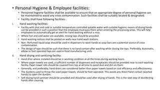 • Personal Hygiene & Employee facilities:
• Personnel hygiene facilities shall be available to ensure that an appropriate degree of personal hygiene can
be maintained to avoid any cross contamination. Such facilities shall be suitably located & designated.
• Facility shall have following facilities-.
i. Hand washing facilities:
• Facility with shot and cold or suitable temperature controlled potable water with suitable hygienic means of drying hands
can be provided in such a position that the employee must pass them when entering the processing areas. This will help
employees to automatically get an alert for hand washing without a miss.
• Where hot and cold water are available, mixing taps should be provided.
• Hand washing notices shall be posted on walls near hand wash stations.
• Non- Perfumed liquid soap should be used in dispensers to wash hands as soap bars are a potential source of cross
contamination.
• The design of taps should be such that there is no hand contact after washing while closing the taps. Preferably, Automatic,
elbow or foot operated taps are used in food manufacturing units
ii. Hand drying and sanitizing facility:
• Hand drier where installed should be in working condition at all the times during working hours.
• Where paper towels are used, a sufficient number of dispensers and receptacles should be provided near to each washing
facility. Paper towel rolls should be covered from top at all time to avoid dust and dirt on them.
• Generally, and preferably, hand driers are considered better than paper towels based on cost efficiency and effectiveness.
• The dustbins used to throw the used-paper towels, should be foot-operated. This avoids any direct hand contact (washed
hands) to open the dustbin.
• Self-drying hand sanitizer should be provided and should be used after drying of hands. This is the next step of disinfecting
hands after cleaning.
 