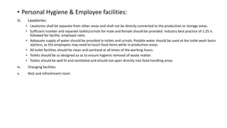 • Personal Hygiene & Employee facilities:
iii. Lavatories:
• Lavatories shall be separate from other areas and shall not be directly connected to the production or storage areas.
• Sufficient number and separate toilets/urinals for male and female should be provided. Industry best practice of 1:25 is
followed for facility: employee ratio.
• Adequate supply of water should be provided in toilets and urinals. Potable water should be used at the toilet wash basin
stations, as the employees may need to touch food items while in production areas.
• All toilet facilities should be clean and sanitized at all times of the working hours.
• Toilets should be so designed so as to ensure hygienic removal of waste matter.
• Toilets should be well lit and ventilated and should not open directly into food handling areas
iv. Changing facilities
v. Rest and refreshment room
 