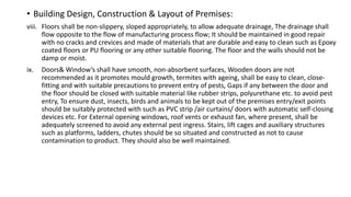 • Building Design, Construction & Layout of Premises:
viii. Floors shall be non-slippery, sloped appropriately, to allow adequate drainage, The drainage shall
flow opposite to the flow of manufacturing process flow; It should be maintained in good repair
with no cracks and crevices and made of materials that are durable and easy to clean such as Epoxy
coated floors or PU flooring or any other suitable flooring. The floor and the walls should not be
damp or moist.
ix. Doors& Window’s shall have smooth, non-absorbent surfaces, Wooden doors are not
recommended as it promotes mould growth, termites with ageing, shall be easy to clean, close-
fitting and with suitable precautions to prevent entry of pests, Gaps if any between the door and
the floor should be closed with suitable material like rubber strips, polyurethane etc. to avoid pest
entry, To ensure dust, insects, birds and animals to be kept out of the premises entry/exit points
should be suitably protected with such as PVC strip /air curtains/ doors with automatic self-closing
devices etc. For External opening windows, roof vents or exhaust fan, where present, shall be
adequately screened to avoid any external pest ingress. Stairs, lift cages and auxiliary structures
such as platforms, ladders, chutes should be so situated and constructed as not to cause
contamination to product. They should also be well maintained.
 