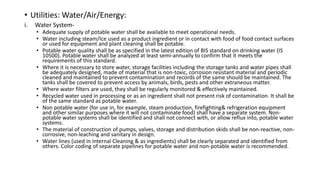 • Utilities: Water/Air/Energy:
i. Water System-
• Adequate supply of potable water shall be available to meet operational needs.
• Water including steam/Ice used as a product ingredient or in contact with food of food contact surfaces
or used for equipment and plant cleaning shall be potable.
• Potable water quality shall be as specified in the latest edition of BIS standard on drinking water (IS
10500). Potable water shall be analyzed at least semi-annually to confirm that it meets the
requirements of this standard.
• Where it is necessary to store water, storage facilities including the storage tanks and water pipes shall
be adequately designed, made of material that is non-toxic, corrosion resistant material and periodic
cleaned and maintained to prevent contamination and records of the same should be maintained. The
tanks shall be covered to prevent access by animals, birds, pests and other extraneous matter.
• Where water filters are used, they shall be regularly monitored & effectively maintained.
• Recycled water used in processing or as an ingredient shall not present risk of contamination. It shall be
of the same standard as potable water.
• Non potable water (for use in, for example, steam production, firefighting& refrigeration equipment
and other similar purposes where it will not contaminate food) shall have a separate system. Non-
potable water systems shall be identified and shall not connect with, or allow reflux into, potable water
systems.
• The material of construction of pumps, valves, storage and distribution skids shall be non-reactive, non-
corrosive, non-leaching and sanitary in design.
• Water lines (used in internal Cleaning & as ingredients) shall be clearly separated and identified from
others. Color coding of separate pipelines for potable water and non-potable water is recommended.
 