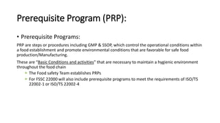 Prerequisite Program (PRP):
• Prerequisite Programs:
PRP are steps or procedures including GMP & SSOP, which control the operational conditions within
a food establishment and promote environmental conditions that are favorable for safe food
production/Manufacturing.
These are “Basic Conditions and activities” that are necessary to maintain a hygienic environment
throughout the food chain
The Food safety Team establishes PRPs
For FSSC 22000 will also include prerequisite programs to meet the requirements of ISO/TS
22002-1 or ISO/TS 22002-4
 