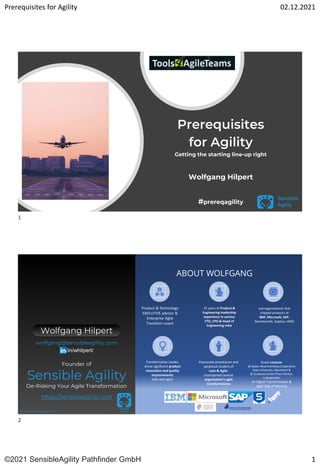 Prerequisites for Agility 02.12.2021
©2021 SensibleAgility Pathfinder GmbH 1
Sensible
Agility
Prerequisites
for Agility
Getting the starting line-up right
Wolfgang Hilpert
#prereqagility
Sensible
Agility
www.sensibleagility.com DHBW – WS2021/22 – Wolfgang Hilpert
ABOUT WOLFGANG
Product & Technology
EXECUTIVE advisor &
Enterprise Agile
Transition coach
25 years of Product &
Engineering leadership
experience in various
CTO, CPO & Head of
Engineering roles
Led organizations that
shipped products at
IBM, Microsoft, SAP,
Nemetschek, Sophos, HERE
Transformative Leader,
drove significant product
innovation and quality
improvements
time and again
Passionate practitioner and
perpetual student of
Lean & Agile;
championed several
organization’s agile
transformations
Guest Lecturer
@ Baden-Wuerttemberg Cooperative
State University, Mannheim &
@ Graduate School Rhein-Neckar,
Ludwigshafen
on Digital Transformation &
Agile Way of Working
Wolfgang Hilpert
Founder of
Sensible Agility
De-Risking Your Agile Transformation
https://SensibleAgility.com
wolfgang@sensibleagility.com
/in/whilpert/
1
2
 