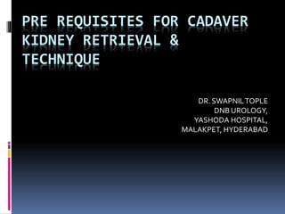 PRE REQUISITES FOR CADAVER
KIDNEY RETRIEVAL &
TECHNIQUE
DR. SWAPNILTOPLE
DNB UROLOGY,
YASHODA HOSPITAL,
MALAKPET, HYDERABAD
 