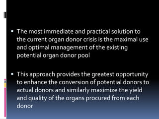  The most immediate and practical solution to
the current organ donor crisis is the maximal use
and optimal management of the existing
potential organ donor pool
 This approach provides the greatest opportunity
to enhance the conversion of potential donors to
actual donors and similarly maximize the yield
and quality of the organs procured from each
donor
 