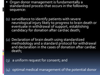  Organ donor management is fundamentally a
standardized process that occurs in the following
sequence:
(1) surveillance to identify patients with severe
neurological injury likely to progress to brain death or
eventuate in withdrawal of support, establishing
candidacy for donation after cardiac death;
(2) Declaration of brain death using standardized
methodology and a standard protocol for withdrawal
and declaration in the cases of donation after cardiac
death;
(3) a uniform request for consent; and
(4) optimal medical management of the potential donor
 
