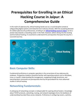 Prerequisites for Enrolling in an Ethical
Hacking Course in Jaipur: A
Comprehensive Guide
In the realm of cybersecurity, ethical hacking stands out as a crucial discipline aimed at
safeguarding digital systems and networks from malicious threats. With the escalating demand
for skilled cybersecurity professionals, enrolling in an ethical hacking course in Jaipur can be a
pivotal step towards a rewarding career in this field. However, before diving into the exciting
world of ethical hacking, it's essential to understand the prerequisites that pave the way for a
successful journey.
Basic Computer Skills:
Fundamental proficiency in computer operation is the cornerstone of any cybersecurity
endeavor. Prospective students should be familiar with operating systems such as Windows,
Linux, or macOS. Understanding file management, navigating through directories, and
executing basic commands are prerequisites that lay the groundwork for more advanced
studies in ethical hacking.
Networking Fundamentals:
A solid grasp of networking concepts is indispensable for aspiring ethical hackers. Knowledge
about TCP/IP protocols, subnetting, routing, and network topologies forms the backbone of
understanding how data flows across networks. Proficiency in configuring routers, switches,
 