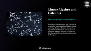 Linear Algebra and
Calculus
Mathematical Foundations for AI
Mastery of linear algebra and calculus is
crucial for understanding AI algorithms,
enabling effective data representation,
optimization of models, and analysis of
dynamic systems, thereby forming the
backbone of advanced machine learning
techniques.
iabac.org
 
