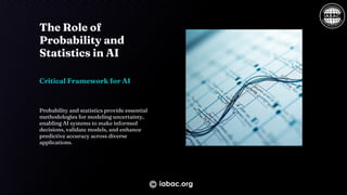The Role of
Probability and
Statistics in AI
Critical Framework for AI
Probability and statistics provide essential
methodologies for modeling uncertainty,
enabling AI systems to make informed
decisions, validate models, and enhance
predictive accuracy across diverse
applications.
iabac.org
 
