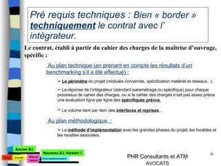 Pré requis techniques :  Bien « border »  techniquement  le contrat avec l’ intégrateur. Le contrat, établi à partir du cahier des charges de la maîtrise d’ouvrage, spécifie : Au plan technique (en prenant en compte les résultats d’un benchmarking s’il a été effectué) : Le périmètre  du projet (modules concernés, spécification matériel et réseaux,..), La réponse de l’intégrateur (standard paramétrage ou spécifique) pour chaque processus de cahier des charges, ou si le cahier des charges n’est pas assez précis une évaluation ligne par ligne des  spécifiques prévus , Le volume item par item des  interfaces et reprises ,..   Au plan méthodologique  : La  méthode d’implémentation  avec les grandes phases du projet, les livrables et les recettes associées. Choix Mise en oeuvre Ancien S.I. Nouveau S.I. Version 1 Contrat Post-implémentation 