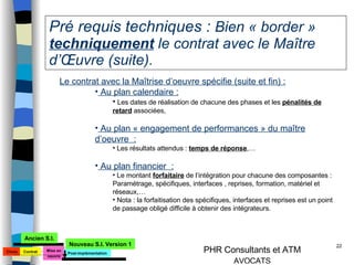 Pré requis techniques :  Bien « border »  techniquement  le contrat avec le Maître d’Œuvre (suite). Le contrat avec la Maîtrise d’oeuvre spécifie (suite et fin) : Au plan calendaire : Les dates de réalisation de chacune des phases et les  pénalités de retard  associées, Au plan « engagement de performances » du maître d’oeuvre  : Les résultats attendus :  temps de réponse ,… Au plan financier  : Le montant  forfaitaire  de l’intégration pour chacune des composantes : Paramétrage, spécifiques, interfaces , reprises, formation, matériel et réseaux,… Nota : la forfaitisation des spécifiques, interfaces et reprises est un point de passage obligé difficile à obtenir des intégrateurs. Choix Mise en oeuvre Ancien S.I. Nouveau S.I. Version 1 Contrat Post-implémentation 
