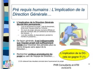 Pré requis humains : L’implication de la Direction Générale… L’implication de la Direction Générale devrait être permanente : Lors du lancement du projet : note de lancement, photo avec l’équipe projet sur l’intranet,… En cours de projet, dans les moments difficiles et dans les moments clés (Cf cohérence et motivation des équipes,…), Lors des recettes, du basculement, pendant la montée en puissance,… De façon générale,  il est indispensable que l’équipe projet soit suffisamment solide  pour traverser des périodes plus ou moins longues sans appui de la Direction… Rechercher  un/deux promoteur(s) du projet  au sein de l’équipe de Direction,… L’implication de la DG :  cela se gagne !!! (1) (1) En obtenant des résultats concrets dans l’avancement du projet 