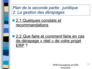 Plan de la seconde partie : juridique  2. La gestion des dérapages  2.1 Quelques constats et recommandations 2.2  Que  faire et  comment  faire en cas de dérapage « réel » de votre projet ERP  ? 