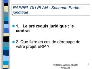 RAPPEL DU PLAN : Seconde Partie : juridique 1.   Le pré requis juridique   : le contrat  2. Que faire en cas de dérapage de votre projet ERP ? 