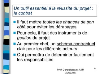 Un outil essentiel à la réussite du projet : le contrat Il faut mettre  toutes les chances de son côté  pour éviter les dérapages Pour cela, il faut des instruments de  gestion  du projet Au premier chef, un  schéma contractuel  clair pour les différents acteurs Qui permettra de déterminer facilement les responsabilités 