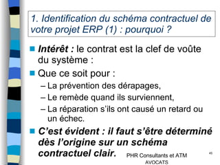 1. Identification du schéma contractuel de votre projet ERP (1) : pourquoi ? Intérêt :  le contrat est la clef de voûte du système :  Que ce soit pour : La prévention des dérapages, Le remède quand ils surviennent, La réparation s’ils ont causé un retard ou un échec. C’est évident : il faut s’être déterminé dès l’origine sur un schéma contractuel clair. 