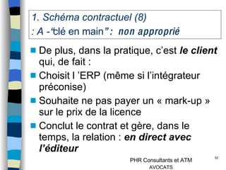 1. Schéma contractuel (8)  : A - “ clé en main ” :  non approprié De plus, dans la pratique, c’est  le client  qui, de fait : Choisit l ’ERP (même si l’intégrateur préconise) Souhaite ne pas payer un « mark-up » sur le prix de la licence  Conclut le contrat et gère, dans le temps, la relation :  en direct avec l’éditeur Conclusion :  à rejeter 