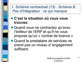 1. Schéma contractuel (13) : Schéma B :  Pas d’intégrateur : ce qui manque C’est la situation où vous vous trouvez: Quand vous ne contractez  qu’avec l’éditeur  de l’ERP et qu’il ne vous propose qu’un « contrat de licence » Quand le prestataire de services ne prend  pas un niveau d ’engagement suffisant . 