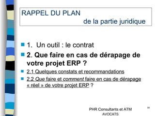 RAPPEL DU PLAN  de la partie juridique 1.  Un outil : le contrat  2 .  Que faire en cas de dérapage de votre projet ERP ? 2.1 Quelques constats et recommandations 2.2  Que  faire et  comment  faire en cas de dérapage « réel » de votre projet ERP  ? 