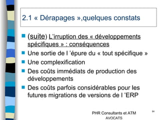 2.1 « Dérapages »,quelques constats ( suite )  L’irruption des « développements spécifiques » : conséquences Une sortie de l ’épure du « tout spécifique » Une complexification Des coûts immédiats de production des développements Des coûts parfois considérables pour les futures migrations de versions de l ’ERP 