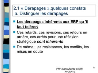 2.1 « Dérapages »,quelques constats   a. Distinguer les dérapages Les dérapages inhérents aux ERP qu ’il faut tolérer : Ces retards, ces révisions, ces retours en arrière, ces arrêts pour une réflexion stratégique  sont inhérents De même : les résistances, les conflits, les mises en doute 