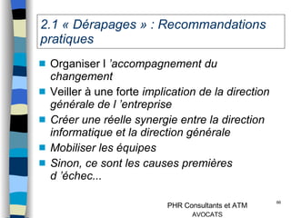 2.1 « Dérapages » : Recommandations pratiques Organiser l  ’accompagnement du changement Veiller à une forte  implication de la direction générale de l ’entreprise Créer une réelle synergie entre la direction informatique et la direction générale Mobiliser les équipes Sinon, ce sont les causes premières d ’échec... 
