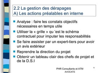 2.2 La gestion des dérapages  A) Les actions préalables en interne Analyse : faire les constats objectifs nécessaires en temps utile Utiliser la « grille » qu ’est le schéma contractuel pour imputer les responsabilités Se faire assister par un expert-tiers pour avoir un avis extérieur Reprendre la direction du projet Obtenir un tableau clair des chefs de projet et de la D.S.I 