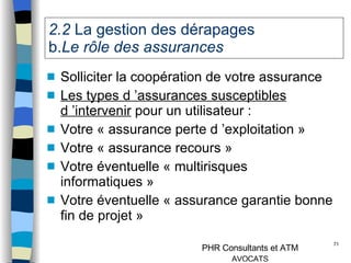 2.2  La gestion des dérapages   b. Le rôle des assurances  Solliciter la coopération de votre assurance Les types d ’assurances susceptibles d ’intervenir  pour un utilisateur : Votre « assurance perte d ’exploitation » Votre « assurance recours » Votre éventuelle « multirisques informatiques » Votre éventuelle « assurance garantie bonne fin de projet » 