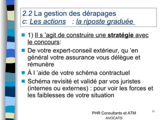 2.2  La gestion des dérapages   c :  Les actions  :  la riposte graduée  1)  Il s ’agit de construire une  stratégie  avec le concours : De votre expert-conseil extérieur, qu ’en général votre assurance vous délègue et rémunère À l ’aide de votre schéma contractuel Schéma revisité et validé par vos juristes (internes ou externes) : pour voir les forces et les faiblesses de votre situation 