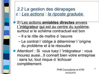   2.2  La gestion des dérapages   c  :  Les actions   :  la riposte graduée  2)  Les actions  amiables   directes  envers  l ’intégrateur   qui  est au centre du système , surtout si le schéma contractuel est bon Il a le rôle de maître d ’oeuvre Le contrat l ’oblige à déterminer l ’origine du problème et à le résoudre Attention! : Si  vous tuez l ’intégrateur : vous mourez aussi...Il connaît bien votre entreprise : sans lui, tout risque d ’échouer complètement. 
