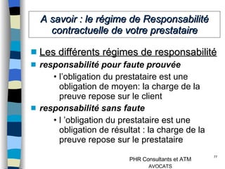 A savoir : le régime de Responsabilité contractuelle de votre prestataire Les différents régimes de responsabilité responsabilité pour faute prouvée  l’obligation du prestataire est une obligation de moyen: la charge de la preuve repose sur le client responsabilité sans faute l ’obligation du prestataire est une obligation de résultat : la charge de la preuve repose sur le prestataire 