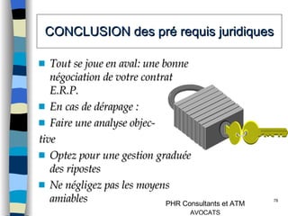 CONCLUSION des pré requis juridiques Tout se joue en aval: une bonne négociation de votre contrat E.R.P. En cas de dérapage :  Faire une analyse objec- tive  Optez pour une gestion graduée des ripostes Ne négligez pas les moyens amiables 