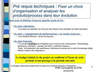 Pré requis techniques :  Fixer un choix d’organisation et analyser les produits/process dans leur évolution. Le contrat avec la Maîtrise d’oeuvre spécifie (suite et fin) : Au plan calendaire : Les dates de réalisation de chacune des phases et les pénalités de retard associées, Au plan « engagement de performances » du maître d’oeuvre  : Les résultats attendus : temps de réponse,… Au plan financier  : Le montant  forfaitaire  de l’intégration pour chacune des composantes : Paramétrage, spécifiques, interfaces , reprises, formation, matériel et réseaux,… Nota : la forfaitisation des spécifiques, interfaces et reprises est un point de passage obligé difficile à obtenir des intégrateurs. Le budget initial (1) du projet est confirmé à l’issue de cette  période avant passage à la période suivante (1) Budget initial parfois établi dans le cadre d’un Schéma Directeur d’Intégration 